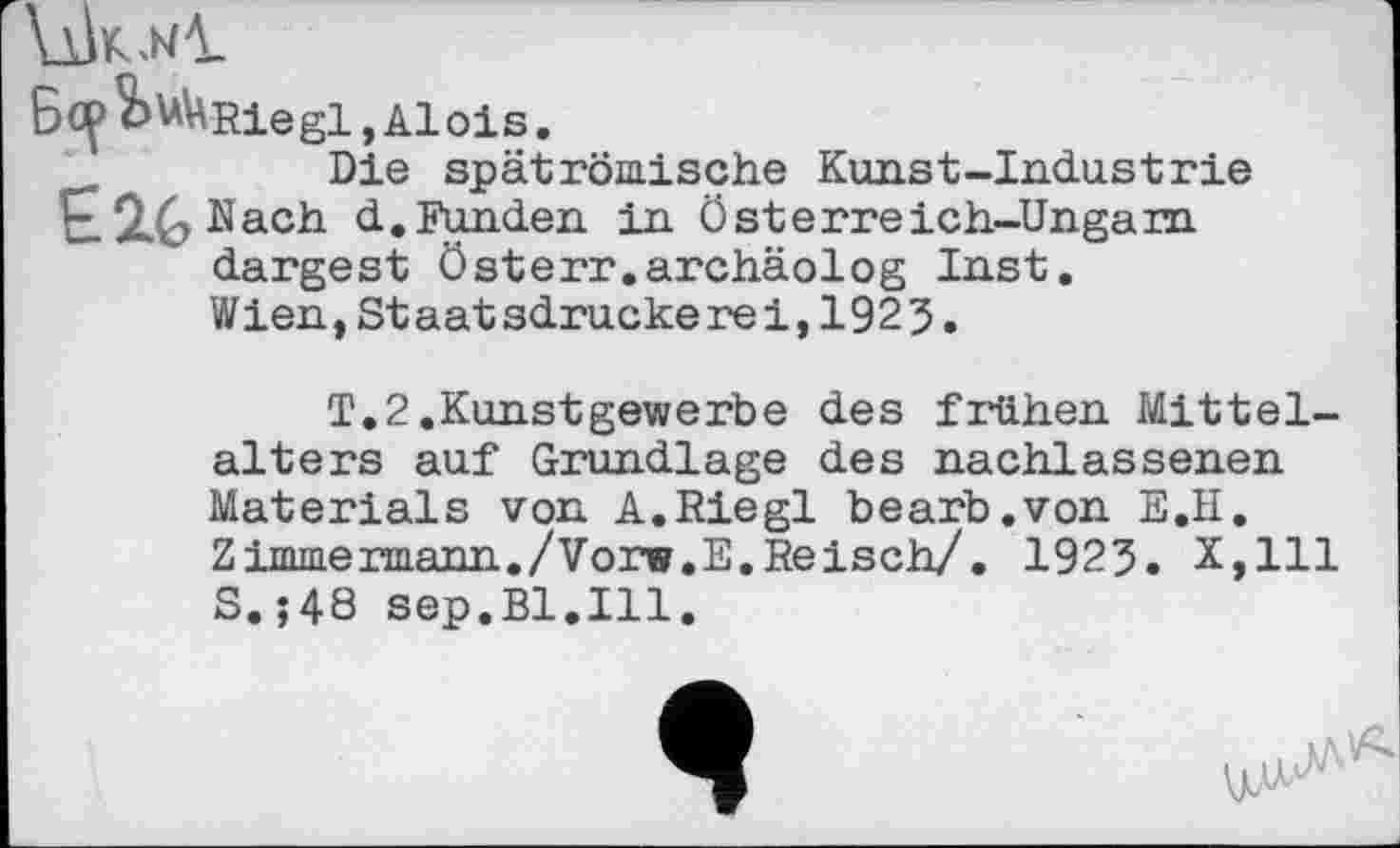 ﻿VÛk.wI
Bc^^^Rlegl, Alois.
Die spät römische Kunst-Industrie d..Funden in Österreich-Ungarn dargest Österr.archäolog Inst.
Wien,Staatsdruckerei,1923.
T.2.Kunstgewerbe des frühen Mittelalters auf Grundlage des nachlassenen Materials von A.Riegl bearb.von E.II. Zimmermann./Vorw.E.Reisch/. 1923. X,lll S.;48 sep.Bl.Ill.